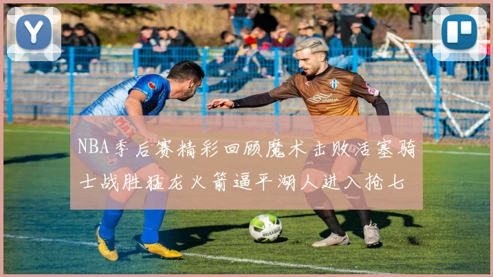NBA季后赛精彩回顾魔术击败活塞骑士战胜猛龙火箭逼平湖人进入抢七大战
