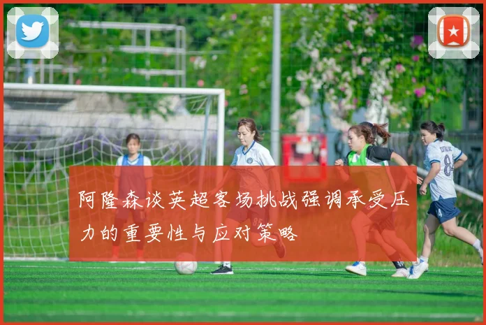 阿隆森谈英超客场挑战强调承受压力的重要性与应对策略