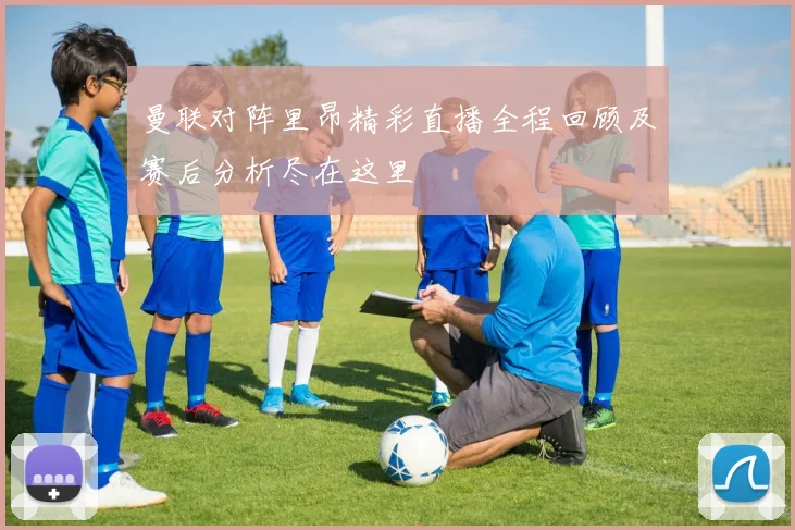 曼联对阵里昂精彩直播全程回顾及赛后分析尽在这里
