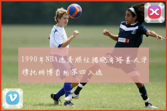 1990年NBA选秀顺位揭晓肯塔基大学穆托姆博首轮第四入选