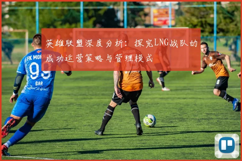 英雄联盟深度分析：探究LNG战队的成功运营策略与管理模式