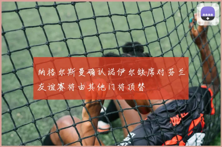 纳格尔斯曼确认诺伊尔缺席对芬兰友谊赛将由其他门将顶替