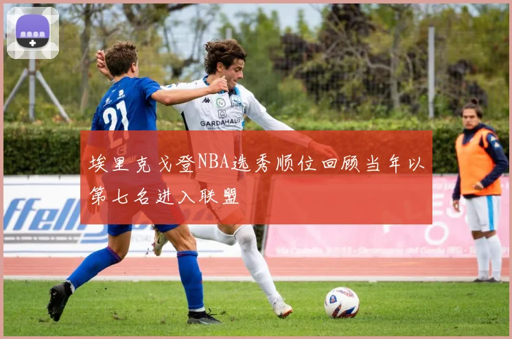埃里克戈登NBA选秀顺位回顾当年以第七名进入联盟
