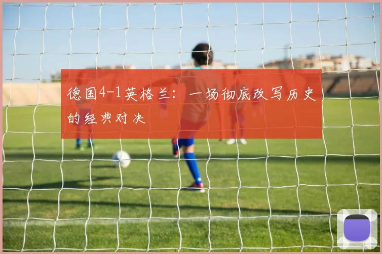 德国4-1英格兰：一场彻底改写历史的经典对决