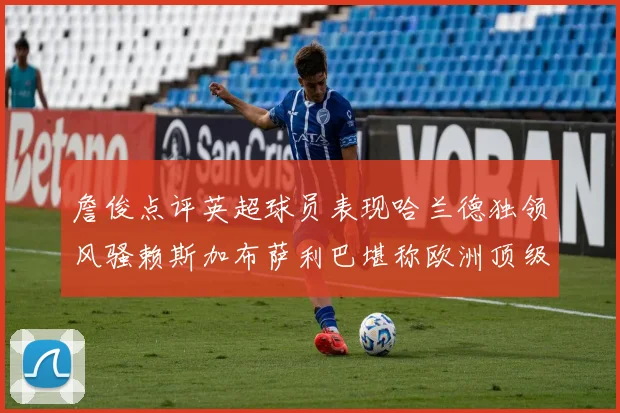 詹俊点评英超球员表现哈兰德独领风骚赖斯加布萨利巴堪称欧洲顶级